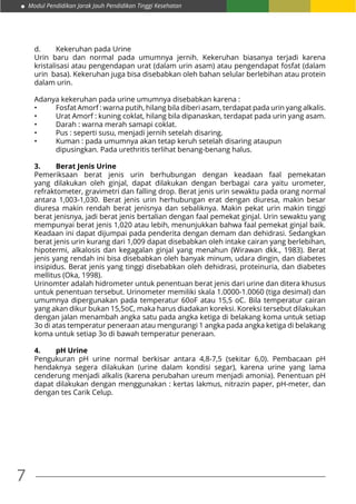7
Modul Pendidikan Jarak Jauh Pendidikan Tinggi Kesehatan
d.	 Kekeruhan pada Urine
Urin baru dan normal pada umumnya jernih. Kekeruhan biasanya terjadi karena
kristalisasi atau pengendapan urat (dalam urin asam) atau pengendapat fosfat (dalam
urin basa). Kekeruhan juga bisa disebabkan oleh bahan selular berlebihan atau protein
dalam urin.
Adanya kekeruhan pada urine umumnya disebabkan karena :
•	 Fosfat Amorf : warna putih, hilang bila diberi asam, terdapat pada urin yang alkalis.
•	 Urat Amorf : kuning coklat, hilang bila dipanaskan, terdapat pada urin yang asam.
•	 Darah : warna merah samapi coklat.
•	 Pus : seperti susu, menjadi jernih setelah disaring.
•	 Kuman : pada umumnya akan tetap keruh setelah disaring ataupun 	 	 	
	 dipusingkan. Pada urethritis terlihat benang-benang halus.
3.	 Berat Jenis Urine
Pemeriksaan berat jenis urin berhubungan dengan keadaan faal pemekatan
yang dilakukan oleh ginjal, dapat dilakukan dengan berbagai cara yaitu urometer,
refraktometer, gravimetri dan falling drop. Berat jenis urin sewaktu pada orang normal
antara 1,003-1,030. Berat jenis urin herhubungan erat dengan diuresa, makin besar
diuresa makin rendah berat jenisnya dan sebaliknya. Makin pekat urin makin tinggi
berat jenisnya, jadi berat jenis bertalian dengan faal pemekat ginjal. Urin sewaktu yang
mempunyai berat jenis 1,020 atau lebih, menunjukkan bahwa faal pemekat ginjal baik.
Keadaan ini dapat dijumpai pada penderita dengan demam dan dehidrasi. Sedangkan
berat jenis urin kurang dari 1,009 dapat disebabkan oleh intake cairan yang berlebihan,
hipotermi, alkalosis dan kegagalan ginjal yang menahun (Wirawan dkk., 1983). Berat
jenis yang rendah ini bisa disebabkan oleh banyak minum, udara dingin, dan diabetes
insipidus. Berat jenis yang tinggi disebabkan oleh dehidrasi, proteinuria, dan diabetes
mellitus (Oka, 1998).
Urinomter adalah hidrometer untuk penentuan berat jenis dari urine dan ditera khusus
untuk penentuan tersebut. Urinometer memiliki skala 1.0000-1.0060 (tiga desimal) dan
umumnya dipergunakan pada temperatur 60oF atau 15,5 oC. Bila temperatur cairan
yang akan dikur bukan 15,5oC, maka harus diadakan koreksi. Koreksi tersebut dilakukan
dengan jalan menambah angka satu pada angka ketiga di belakang koma untuk setiap
3o di atas temperatur peneraan atau mengurangi 1 angka pada angka ketiga di belakang
koma untuk setiap 3o di bawah temperatur peneraan.
4.	 pH Urine
Pengukuran pH urine normal berkisar antara 4,8-7,5 (sekitar 6,0). Pembacaan pH
hendaknya segera dilakukan (urine dalam kondisi segar), karena urine yang lama
cenderung menjadi alkalis (karena perubahan ureum menjadi amonia). Penentuan pH
dapat dilakukan dengan menggunakan : kertas lakmus, nitrazin paper, pH-meter, dan
dengan tes Carik Celup.
 
