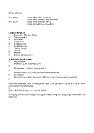 Kertas lakmus :
Urin asam 		 : kertas lakmus biru à merah
		 	 kertas lakmus merah à tetap merah
Urin alkalis 		 : kertas lakmus merah à biru
			 kertas lakmus biru à tetap biru
Langkah-langkah
1.	 Persiapan Alat dan Bahan
a.	 Tabung reaksi
b.	Urometer
c.	 Gelas ukur
d.	 Kertas saring
e.	 Kertas lakmus
f.	 Sarung tangan
g.	Tissue
h.	Masker
b.	 Bahan: Sampel urine
4. Prosedur Pelaksanaan
a.	Organoleptis
	 Diambil sejumlah sampel urin.
↓
	 Dimasukkan kedalam tabung reaksi.
↓
	 Diamati warna, bau, buih, kekeruhan sampel urine.
b.	 Berat Jenis
	 Urometer yang akan digunakan ditera dengan menggunakan aquadest.
↓
Bila pada peneraan tidak mendapatkan hasil 1,000 (misalkan 1,005), maka hasil akhir
pembacaan dikurangi 0,005.
↓
Gelas ukur diisi dengan urin hingga bagian.
↓
Buih yang terbentuk dihilangkan dengan kertas saring atau dengan penambahan satu
tetes eter.
 
