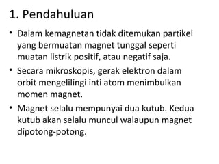 1. Pendahuluan
• Dalam kemagnetan tidak ditemukan partikel
  yang bermuatan magnet tunggal seperti
  muatan listrik positif, atau negatif saja.
• Secara mikroskopis, gerak elektron dalam
  orbit mengelilingi inti atom menimbulkan
  momen magnet.
• Magnet selalu mempunyai dua kutub. Kedua
  kutub akan selalu muncul walaupun magnet
  dipotong-potong.
 