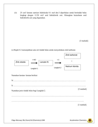 (ii)

25 cm3 larutan natrium hidroksida 0.1 mol dm-3 diperlukan untuk bertindak balas
lengkap dengan 12.50 cm3 asid hidroklorik cair. Hitungkan kemolaran asid
hidroklorik cair yang digunakan.

[3 markah]

(c) Rajah 4.2 menunjukkan satu siri tindak balas untuk menyediakan zink karbonat.
Zink karbonat
+ HCl

Zink oksida

+S

Larutan N
Langkah 1

Langkah 2

+

Natrium klorida

Namakan larutan- larutan berikut:
N: ………………………………………………………………………………………………….
S: …………………………………………………………………………………………………..
Nyatakan jenis tindak balas bagi Langkah 2.

[2 markah]

…………………………………………………………………………………………………..
…………………………………………………………………………………………………..
[1 markah]

Cikgu Marzuqi, BSc (hons) Ed (Chemistry) USM

Acceleration Chemistry

 