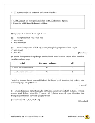 2. (a) Rajah menunjukkan maklumat bagi asid HX dan H₂X

asid monoprotik manakala asid H₂X adalah asid diprotik
-dua asid HX dan H₂X adalah asid kuat

Merujuk kepada maklumat dalam rajah di atas,
(i)
cadangkan contoh yang sesuai bagi
 asid diprotik
 asid monoprotik
(ii)
berdasarkan jawapan anda di (a)(i), terangkan apakah yang dimaksudkan dengan
 asid diprotik
 asid kuat
[4 markah]
(b) Jadual menunjukkan nilai pH bagi larutan natrium hidroksida dan larutan berair ammonia
yang berkepekatan sama.
Alkali

Kepekatan / mol dm-3

pH

Larutan natrium hidroksida

0.1

13

Larutan berair ammonia

0.1

10

Terangkan mengapa larutan natrium hidroksida dan larutan berair ammonia yang berkepekatan
sama mempunyai nilai pH berbeza.
[6 markah]
(c) Huraikan bagaimana menyediakan 250 cm3 larutan kalium hidroksida 1.0 mol dm-3 bermula
dengan pepejl kalium hidroksida. Nyatakan saiz kelalang volmetrik yang digunakan dan
hitungkan jisim kalsium hidroksida yang diperlukan
[Jisim atom relatif: H, 1; O, 16; K, 39]

Cikgu Marzuqi, BSc (hons) Ed (Chemistry) USM

[10 markah]

Acceleration Chemistry

 