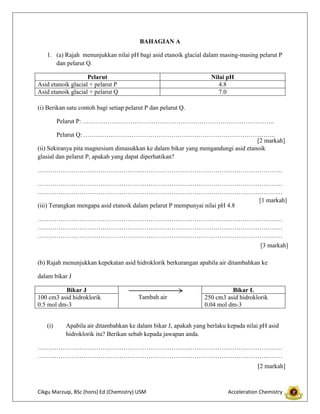 BAHAGIAN A
1. (a) Rajah menunjukkan nilai pH bagi asid etanoik glacial dalam masing-masing pelarut P
dan pelarut Q.
Pelarut
Asid etanoik glacial + pelarut P
Asid etanoik glacial + pelarut Q

Nilai pH
4.8
7.0

(i) Berikan satu contoh bagi setiap pelarut P dan pelarut Q.
Pelarut P: ………………………………………………………………………………..
Pelarut Q: ………………………………………………………………………………..
[2 markah]
(ii) Sekiranya pita magnesium dimasukkan ke dalam bikar yang mengandungi asid etanoik
glasial dan pelarut P, apakah yang dapat diperhatikan?
………………………………………………………………………………………………………
………………………………………………………………………………………………………
………………………………………………………………………………………………………
[1 markah]
(iii) Terangkan mengapa asid etanoik dalam pelarut P mempunyai nilai pH 4.8
………………………………………………………………………………………………………
………………………………………………………………………………………………………
………………………………………………………………………………………………………
[3 markah]
(b) Rajah menunjukkan kepekatan asid hidroklorik berkurangan apabila air ditambahkan ke
dalam bikar J
Bikar J
100 cm3 asid hidroklorik
0.5 mol dm-3
(i)

Tambah air

Bikar L
250 cm3 asid hidroklorik
0.04 mol dm-3

Apabila air ditambahkan ke dalam bikar J, apakah yang berlaku kepada nilai pH asid
hidroklorik itu? Berikan sebab kepada jawapan anda.

………………………………………………………………………………………………………
………………………………………………………………………………………………………
[2 markah]

Cikgu Marzuqi, BSc (hons) Ed (Chemistry) USM

Acceleration Chemistry

 