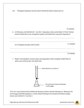(iii)

Hitungkan kepekatan larutan kalium hidroksida dalam eksperimen itu.

[2 markah]
d. (i) Sekiranya asid hidroklorik 1 mol dm-3 digunakan untuk mentitratkan 25.0cm3 larutan
kalium hidroksida di atas, berapakah isipadu asid hidroklorik yang perlu digunakan?
………………………………………………………………………………………………………
………………………………………………………………………………………………………
[1 markah]

(ii) Terangkan jawapan anda di (d)(i).

………………………………………………………………………………………………………
………………………………………………………………………………………………………
[2 markah]
3. Rajah 4 menunjukkan susunan radas yang digunakan untuk mengkaji tindak balas di
antara satu asid kuat dan satu alkali kuat.

Asid sulfurik, 0.1 mol dm-3

25 cm3 larutan kalium hidroksida
+ metil jingga

25.0 cm3 suatu larutan kalium hidroksida dituang ke dalam sebuah kelalang kon. Beberapa titis
metil jingga ditambah kepadanya. Larutan dalam kelalang kon kemudian dititratkan dengan
larutan asid sulfurik 0.1 mol dm-3.

Cikgu Marzuqi, BSc (hons) Ed (Chemistry) USM

Acceleration Chemistry

 