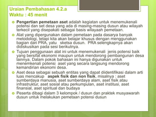 Uraian Pembahasan 4.2.a
Waktu : 45 menit
 Pengertian pemetaan aset adalah kegiatan untuk menemukenali
potensi dan set desa yang ada di masing-masing dusun atau wilayah
terkecil yang disepakati sebagai basis wilayaah pemetaan.
 Alat yang dipergunakan dalam pemetaan pada dasarya banyak
metodologi, tetapi kita akan belajar khusus dengan menggunakan
bagian dari PRA, yatu sketsa dusun. PRA selengkapnya akan
didiskusikan pada sesi berikutnya.
 Tujuan penggunaan alat ini untuk menemukenali jenis potensi baik
yang bersifat ekonomi maupun untuk mendorong pembangunan desa
lainnya. Dalam pokok bahasan ini hanya digunakan untuk
menemkenali potensi aset yang secara langsung mendorong
kemandirian ekonomi desa.
 Aset desa sebagai sebuah entitas yang dapat diidentifikasi dalam arti
luas mencakup aspek fisik dan non fisik, misalnya : aset
sumberdaya manusia, aset sumberdaya alam, aset fisik atau
infrastruktur, aset sosial atau perkumpulan, aset institusi, aset
finansial, aset spiritual dan budaya
 Peserta dibagi dalam 3 kelompok / dusun dan praktek musyawarah
dusun untuk melakukan pemetaan potensi dusun
 