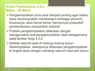 Uraian Pembahasan 4.2.b
Waktu : 45 Menit
 Pengelompokkan jenis aset menjadi penting agar ketika
desa merencanakan membangun lembaga ekonomi
khususnya, akan benar-benar mempunyai prespektif
pemberdayaan masyarakat marjinal
 Praktek pengelompokkan dilakukan dengan
menggunakan tool pengelompokkan aset sebagaimana
pada lembar kerja 4.2.b
 Setelah seluruh aset di masing-masing dusun
dikelompokkan, selanjutnya dilakukan pengelompokkan
di tingkat desa dengan merekap seluruh hasil dari dusun
 