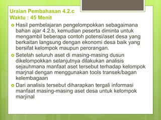 Uraian Pembahasan 4.2.c
Waktu : 45 Menit
 Hasil pembelajaran pengelompokkan sebagaimana
bahan ajar 4.2.b, kemudian peserta diminta untuk
mengambil beberapa contoh potensi/aset desa yang
berkaitan langsung dengan ekonomi desa baik yang
bersifat kelompok maupun perorangan.
 Setelah seluruh aset di masing-masing dusun
dikelompokkan selanjutnya dilakukan analisis
sejauhmana manfaat aset tersebut terhadap kelompok
marjnal dengan menggunakan tools transek/bagan
kelembagaan
 Dari analisis tersebut diharapkan tergali informasi
manfaat masing-masing aset desa untuk kelompok
marjinal
 