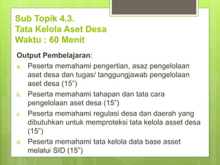 Sub Topik 4.3.
Tata Kelola Aset Desa
Waktu : 60 Menit
Output Pembelajaran:
a. Peserta memahami pengertian, asaz pengelolaan
aset desa dan tugas/ tanggungjawab pengelolaan
aset desa (15”)
b. Peserta memahami tahapan dan tata cara
pengelolaan aset desa (15”)
c. Peserta memahami regulasi desa dan daerah yang
dibutuhkan untuk memproteksi tata kelola asset desa
(15”)
d. Peserta memahami tata kelola data base asset
melalui SID (15”)
 