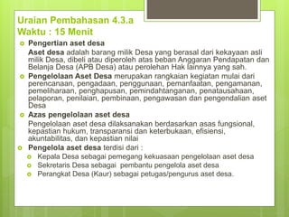 Uraian Pembahasan 4.3.a
Waktu : 15 Menit
 Pengertian aset desa
Aset desa adalah barang milik Desa yang berasal dari kekayaan asli
milik Desa, dibeli atau diperoleh atas beban Anggaran Pendapatan dan
Belanja Desa (APB Desa) atau perolehan Hak lainnya yang sah.
 Pengelolaan Aset Desa merupakan rangkaian kegiatan mulai dari
perencanaan, pengadaan, penggunaan, pemanfaatan, pengamanan,
pemeliharaan, penghapusan, pemindahtanganan, penatausahaan,
pelaporan, penilaian, pembinaan, pengawasan dan pengendalian aset
Desa
 Azas pengelolaan aset desa
Pengelolaan aset desa dilaksanakan berdasarkan asas fungsional,
kepastian hukum, transparansi dan keterbukaan, efisiensi,
akuntabilitas, dan kepastian nilai
 Pengelola aset desa terdisi dari :
 Kepala Desa sebagai pemegang kekuasaan pengelolaan aset desa
 Sekretaris Desa sebagai pembantu pengelola aset desa
 Perangkat Desa (Kaur) sebagai petugas/pengurus aset desa.
 