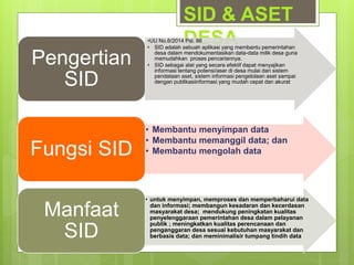 SID & ASET
DESA•UU No.6/2014 Psl. 86
• SID adalah sebuah aplikasi yang membantu pemerintahan
desa dalam mendokumentasikan data-data milik desa guna
memudahkan proses pencariannya.
• SID sebagai alat yang secara efektif dapat menyajikan
informasi tentang potensi/aser di desa mulai dari sistem
pendataan aset, sistem informasi pengelolaan aset sampai
dengan publikasiinformasi yang mudah cepat dan akurat
Pengertian
SID
• Membantu menyimpan data
• Membantu memanggil data; dan
• Membantu mengolah dataFungsi SID
• untuk menyimpan, memproses dan memperbaharui data
dan informasi; membangun kesadaran dan kecerdasan
masyarakat desa; mendukung peningkatan kualitas
penyelenggaraan pemerintahan desa dalam pelayanan
publik ; meningkatkan kualitas perencanaan dan
penganggaran desa sesuai kebutuhan masyarakat dan
berbasis data; dan meminimalisir tumpang tindih data
Manfaat
SID
 