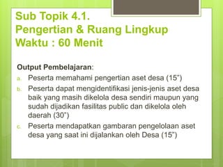 Sub Topik 4.1.
Pengertian & Ruang Lingkup
Waktu : 60 Menit
Output Pembelajaran:
a. Peserta memahami pengertian aset desa (15”)
b. Peserta dapat mengidentifikasi jenis-jenis aset desa
baik yang masih dikelola desa sendiri maupun yang
sudah dijadikan fasilitas public dan dikelola oleh
daerah (30”)
c. Peserta mendapatkan gambaran pengelolaan aset
desa yang saat ini dijalankan oleh Desa (15”)
 