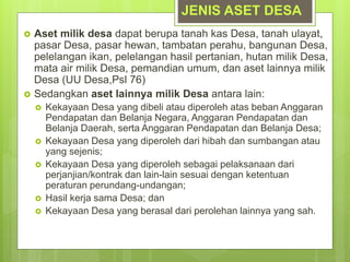  Aset milik desa dapat berupa tanah kas Desa, tanah ulayat,
pasar Desa, pasar hewan, tambatan perahu, bangunan Desa,
pelelangan ikan, pelelangan hasil pertanian, hutan milik Desa,
mata air milik Desa, pemandian umum, dan aset lainnya milik
Desa (UU Desa,Psl 76)
 Sedangkan aset lainnya milik Desa antara lain:
 Kekayaan Desa yang dibeli atau diperoleh atas beban Anggaran
Pendapatan dan Belanja Negara, Anggaran Pendapatan dan
Belanja Daerah, serta Anggaran Pendapatan dan Belanja Desa;
 Kekayaan Desa yang diperoleh dari hibah dan sumbangan atau
yang sejenis;
 Kekayaan Desa yang diperoleh sebagai pelaksanaan dari
perjanjian/kontrak dan lain-lain sesuai dengan ketentuan
peraturan perundang-undangan;
 Hasil kerja sama Desa; dan
 Kekayaan Desa yang berasal dari perolehan lainnya yang sah.
JENIS ASET DESA
 