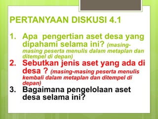 PERTANYAAN DISKUSI 4.1
1. Apa pengertian aset desa yang
dipahami selama ini? (masing-
masing peserta menulis dalam metaplan dan
ditempel di depan)
2. Sebutkan jenis aset yang ada di
desa ? (masing-masing peserta menulis
kembali dalam metaplan dan ditempel di
depan)
3. Bagaimana pengelolaan aset
desa selama ini?
 