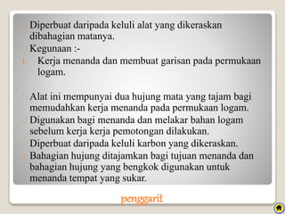penggarit
Diperbuat daripada keluli alat yang dikeraskan
dibahagian matanya.
Kegunaan :-
1. Kerja menanda dan membuat garisan pada permukaan
logam.
Alat ini mempunyai dua hujung mata yang tajam bagi
memudahkan kerja menanda pada permukaan logam.
Digunakan bagi menanda dan melakar bahan logam
sebelum kerja kerja pemotongan dilakukan.
Diperbuat daripada keluli karbon yang dikeraskan.
Bahagian hujung ditajamkan bagi tujuan menanda dan
bahagian hujung yang bengkok digunakan untuk
menanda tempat yang sukar.
 
