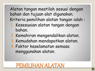 Alatan tangan mestilah sesuai dengan
bahan dan tujuan alat digunakan.
Kriteria pemilihan alatan tangan ialah :
1. Kesesuaian alatan tangan dengan
bahan.
2. Kemahiran mengendalikan alatan.
3. Kemudahan mendapatkan alatan.
4. Faktor keselamatan semasa
menggunakan alatan.
PEMILIHAN ALATAN
 