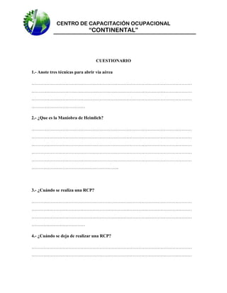 CENTRO DE CAPACITACIÓN OCUPACIONAL

“CONTINENTAL”

CUESTIONARIO
1.- Anote tres técnicas para abrir vía aérea
………………………………………………………………………………………………
………………………………………………………………………………………………
………………………………………………………………………………………………
………………………………
2.- ¿Que es la Maniobra de Heimlich?
………………………………………………………………………………………………
………………………………………………………………………………………………
………………………………………………………………………………………………
………………………………………………………………………………………………
………………………………………………………………………………………………
…………………………………………………..

3.- ¿Cuándo se realiza una RCP?
………………………………………………………………………………………………
………………………………………………………………………………………………
………………………………………………………………………………………………
………………………………
4.- ¿Cuándo se deja de realizar una RCP?
………………………………………………………………………………………………
………………………………………………………………………………………………

 