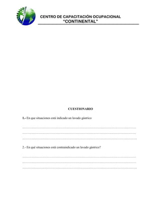 CENTRO DE CAPACITACIÓN OCUPACIONAL

“CONTINENTAL”

CUESTIONARIO
1.- En que situaciones está indicado un lavado gástrico
………………………………………………………………………………………………
………………………………………………………………………………………………
……………………………………………………………………………………………….
2.- En qué situaciones está contraindicado un lavado gástrico?
………………………………………………………………………………………………
………………………………………………………………………………………………
……………………………………………………………………………………………….

 