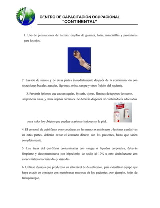CENTRO DE CAPACITACIÓN OCUPACIONAL

“CONTINENTAL”
1. Uso de precauciones de barrera: empleo de guantes, batas, mascarillas y protectores
para los ojos.

2. Lavado de manos y de otras partes inmediatamente después de la contaminación con
secreciones bucales, nasales, lágrimas, orina, sangre y otros fluidos del paciente.
3. Prevenir lesiones que causan agujas, bisturís, tijeras, láminas de tapones de sueros,
ampolletas rotas, y otros objetos cortantes. Se deberán disponer de contenedores adecuados

para todos los objetos que puedan ocasionar lesiones en la piel.
4. El personal de quirófanos con cortaduras en las manos o antebrazos o lesiones exudativas
en estas partes, deberán evitar el contacto directo con los pacientes, hasta que sanen
completamente.
5. Las áreas del quirófano contaminadas con sangre o líquidos corporales, deberán
limpiarse y descontaminarse con hipoclorito de sodio al 10% u otro desinfectante con
características bactericidas y viricidas.
6. Utilizar técnicas que produzcan un alto nivel de desinfección, para esterilizar equipo que
haya estado en contacto con membranas mucosas de los pacientes, por ejemplo, hojas de
laringoscopio.

 