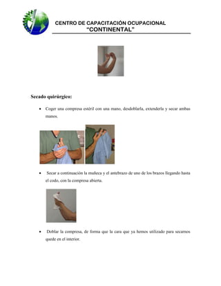 CENTRO DE CAPACITACIÓN OCUPACIONAL

“CONTINENTAL”

Secado quirúrgico:


Coger una compresa estéril con una mano, desdoblarla, extenderla y secar ambas
manos.



Secar a continuación la muñeca y el antebrazo de uno de los brazos llegando hasta
el codo, con la compresa abierta.



Doblar la compresa, de forma que la cara que ya hemos utilizado para secarnos
quede en el interior.

 