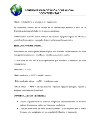 CENTRO DE CAPACITACIÓN OCUPACIONAL

“CONTINENTAL”
El dolor postoperatorio se genera por dos mecanismos:
1) Mecanismos directos tras la sección de las terminaciones nerviosas a nivel de las
diferentes estructuras afectadas por la agresión quirúrgica.
2) Mecanismos indirectos tras la liberación de sustancias algógenas capaces de activar y/o
sensibilizar los receptores encargados de procesar la sensación nociceptiva.
TRATAMIENTO DEL DOLOR.
Actualmente son tres los grupos farmacológicos más utilizados en el tratamiento del dolor
postoperatorio: analgésicos opioides, no opioides y anestésicos locales.
La utilización de cada uno de ellos dependerá en gran medida de la intensidad del dolor
postoperatorio:
• Dolor leve → AINE.
• Dolor moderado → AINE + opioides menores.
• Dolor moderado-intenso → AINE + opioides mayores.
• Dolor intenso → AINE + opioides mayores + técnicas especiales (analgesia regional o
analgesia controlada por el paciente).
CONSIDERACIONES GENERALES.


El dolor se puede evitar con fármacos analgésicos, infortunadamente los pacientes
padecen dolor por que reciben un tratamiento insuficiente.



Cada pct puede tener un dintel doloroso diferente y una respuesta mas o menos
favorable a los analgésicos, por eso se debe individualizar el tratamiento.

 