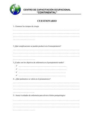CENTRO DE CAPACITACIÓN OCUPACIONAL

“CONTINENTAL”

CUESTIONARIO
1.- Enumere los tiempos de cirugía
………………………………………………………………………………………………
………………………………………………………………………………………………
………………………………………………………………………………………………
………………………………

2 ¿Qué complicaciones se pueden producir en el transoperatorio?
………………………………………………………………………………………………
………………………………………………………………………………………………
………………………………………………………………………………………………
………………………………
3 ¿Cuáles son los objetivos de enfermería en el posoperatorio tardío?
 ……………………………………………………………………
 ……………………………………………………………………
 …………………………………………………………………..
 …………………………………………………………………..
4.- ¿Qué parámetros se valora en el posanastesico?
………………………………………………………………………………………………
………………………………………………………………………………………………
………………………………………………………………………………………………
……………………………..
5.- Anote 4 cuidados de enfermería para aliviar el dolor postquirúrgico
………………………………………………………………………………………………
………………………………………………………………………………………………
………………………………………………………………………………………………
………………………………

 