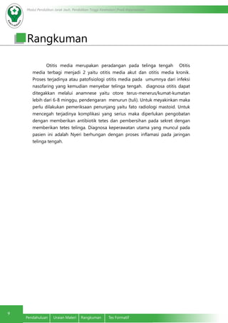 Modul Pendidikan Jarak Jauh, Pendidikan Tinggi Kesehatan Prodi Keperawatan
9
Pendahuluan	 Uraian Materi	 Rangkuman	 Tes Formatif
Otitis media merupakan peradangan pada telinga tengah Otitis
media terbagi menjadi 2 yaitu otitis media akut dan otitis media kronik.
Proses terjadinya atau patofisiologi otitis media pada umumnya dari infeksi
nasofaring yang kemudian menyebar telinga tengah. diagnosa otitis dapat
ditegakkan melalui anamnese yaitu otore terus-menerus/kumat-kumatan
lebih dari 6-8 minggu, pendengaran menurun (tuli). Untuk meyakinkan maka
perlu dilakukan pemeriksaan penunjang yaitu fato radiologi mastoid. Untuk
mencegah terjadinya komplikasi yang serius maka diperlukan pengobatan
dengan memberikan antibiotik tetes dan pembersihan pada sekret dengan
memberikan tetes telinga. Diagnosa keperawatan utama yang muncul pada
pasien ini adalah Nyeri berhungan dengan proses inflamasi pada jaringan
telinga tengah.
Rangkuman
 