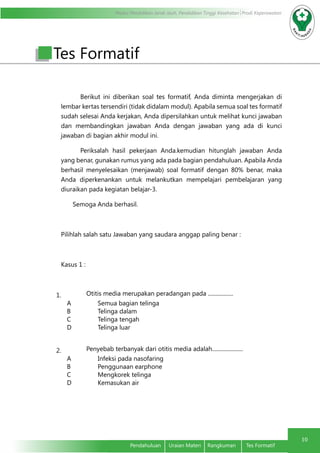 Modul Pendidikan Jarak Jauh, Pendidikan Tinggi Kesehatan Prodi Keperawatan
10
	 Pendahuluan	 Uraian Materi	 Rangkuman	 Tes Formatif
Berikut ini diberikan soal tes formatif, Anda diminta mengerjakan di
lembar kertas tersendiri (tidak didalam modul). Apabila semua soal tes formatif
sudah selesai Anda kerjakan, Anda dipersilahkan untuk melihat kunci jawaban
dan membandingkan jawaban Anda dengan jawaban yang ada di kunci
jawaban di bagian akhir modul ini.
Periksalah hasil pekerjaan Anda.kemudian hitunglah jawaban Anda
yang benar, gunakan rumus yang ada pada bagian pendahuluan. Apabila Anda
berhasil menyelesaikan (menjawab) soal formatif dengan 80% benar, maka
Anda diperkenankan untuk melankutkan mempelajari pembelajaran yang
diuraikan pada kegiatan belajar-3.
	 Semoga Anda berhasil.
Pilihlah salah satu Jawaban yang saudara anggap paling benar :
Kasus 1 :
1. Otitis media merupakan peradangan pada ..................
A Semua bagian telinga
B Telinga dalam
C Telinga tengah
D Telinga luar
2. Penyebab terbanyak dari otitis media adalah......................
A Infeksi pada nasofaring
B Penggunaan earphone
C Mengkorek telinga
D Kemasukan air
Tes Formatif
 