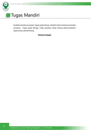 Modul Pendidikan Jarak Jauh, Pendidikan Tinggi Kesehatan Prodi Keperawatan
13
Pendahuluan	 Uraian Materi	 Rangkuman	 Tes Formatif
Buatlah standart prosedur irigasi pada telinga. Setelah Anda membuat standart
prosedur irigasi pada telinga, maka jawaban Anda tolong dikonsultasikan
pada dosen pembimbing.
Selamat belajar
Tugas Mandiri
 