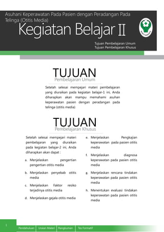 Tujuan Pembelajaran Umum
Tujuan Pembelajaran Khusus
Kegiatan Belajar
1
Pendahuluan	 Uraian Materi	 Rangkuman	 Tes Formatif
II
Setelah selesai mempejari materi pembelajaran
yang diuraikan pada kegiatan belajar-1 ini, Anda
diharapkan akan mampu memahami asuhan
keperawatan pasien dengan peradangan pada
telinga (otitis media)
TUJUANPembelajaran Umum
TUJUANPembelajaran Khusus
Setelah selesai mempejari materi
pembelajaran yang diuraikan
pada kegiatan belajar-2 ini, Anda
diharapkan akan dapat :
a.	 Menjelaskan pengertian
pengertian otitis media
b.	 Menjelaskan penyebab otitis
media
c.	 Menjelaskan Faktor resiko
terjadinya otitis media
d.	 Menjelaskan gejala otitis media
e.	 Menjelaskan Pengkajian
keperawatan pada pasien otitis
media
f.	 Menjelaskan diagnosa
keperawatan pada pasien otitis
media
g.	 Menjelaskan rencana tindakan
keperawatan pada pasien otitis
media
h.	 Menentukan evaluasi tindakan
keperawatan pada pasien otitis
media
Asuhani Keperawatan Pada Pasien dengan Peradangan Pada
Telinga (Otitis Media)
 
