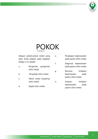Modul Pendidikan Jarak Jauh, Pendidikan Tinggi Kesehatan Prodi Keperawatan
2
	 Pendahuluan	 Uraian Materi	 Rangkuman	 Tes Formatif
POKOKMateri
Adapun pokok-pokok materi yang
akan Anda pelajari pada kegiatan
belajar-2 ini adalah:
a.	 Pengertian pengertian
otitis media
b.	 Penyebab otitis media
c.	 Faktor resiko terjadinya
otitis media
d.	 Gejala otitis media
e.	 Pengkajian keperawatan
pada pasien otitis media
f.	 Diagnosa keperawatan
pada pasien otitis media
g.	 Rencana tindakan
keperawatan pada
pasien otitis media
h.	 Evaluasi tindakan
keperawatan pada
pasien otitis media
 