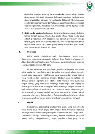 Modul Pendidikan Jarak Jauh, Pendidikan Tinggi Kesehatan Prodi Keperawatan
4
	 Pendahuluan	 Uraian Materi	 Rangkuman	 Tes Formatif
dan bahan sebaseus. Kantong dapat melekat ke struktur telinga tengah
dan mastoid. Bila tidak ditangani, kolesteatoma dapat tumbuh terus
dan menyebabkan paralysis nervus fasialis (N.Cranial VII), kehilangan
pendengaran sensorineural dan/ atau gangguan keseimbangan (akibat
erosi telinga dalam) dan abses otak. Otitis media sering dijumpai pada
anak – anak di bawah usia 15 tahun.
2)	 Otitis media akut adalah keadaan dimana terdapatnya cairan di dalam
telinga tengah dengan tAnda dan gejala infeksi. Otitis media akut
Adalah peradangan akut sebagian atau seluruh periosteum telinga
tengah, yang disebabkan oleh bakteri atau virus. Otitis media akut bisa
terjadi pada semua usia, tetapi paling sering ditemukan pada anak-
anak terutama usia 3 bulan – 3 tahun.
b.	 Penyebab
Otitis media disebabkan oleh: Streptococcus, Stapilococcus,
Diplococcus pneumonie, Hemopilus influens, Gram Positif: S. Pyogenes, S.
Albus, Gram Negatif: Proteus spp, Psedomonas spp, E. Coli, Kuman anaerob
: Alergi, diabetes melitus, TBC paru.
Proses terjadinya atau patofisiologi otitis media pada umumnya
otitis media dari nasofaring yang kemudian mengenai telinga tengah,
kecuali pada kasus yang relatif jarang, yang mendapatkan infeksi bakteri
yang membocorkan membran timpani. Stadium awal komplikasi ini
dimulai dengan hiperemi dan edema pada mukosa tuba eusthacius
bagian faring, yang kemudian lumennya dipersempit oleh hiperplasi
limfoid pada submukosa. Gangguan ventilasi telinga tengah ini disertai
oleh terkumpulnya cairan eksudat dan transudat dalam telinga tengah,
akibatnya telinga tengah menjadi sangat rentan terhadap infeksi bakteri
yang datang langsung dari nasofaring. Selanjutnya faktor ketahanan tubuh
pejamu dan virulensi bakteri akan menentukan progresivitas penyakit.
c.	 Gejala
Berdasarkan patofisiologi di atas maka gejala yang muncul pada
otitis media akut adalah gejala otitis media dapat bervariasi menurut
beratnya infeksi dan bisa sangat ringan dan sementara atau sangat berat.
Keadaan ini biasanya unilateral pada orang dewasa. Membrane tymphani
merah, sering menggelembung tanpa tonjolan tulang yang dapat
 