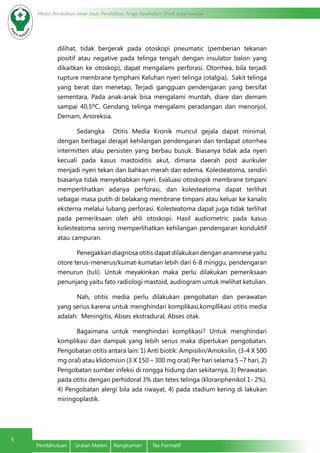 Modul Pendidikan Jarak Jauh, Pendidikan Tinggi Kesehatan Prodi Keperawatan
5
Pendahuluan	 Uraian Materi	 Rangkuman	 Tes Formatif
dilihat, tidak bergerak pada otoskopi pneumatic (pemberian tekanan
positif atau negative pada telinga tengah dengan insulator balon yang
dikaitkan ke otoskop), dapat mengalami perforasi. Otorrhea, bila terjadi
rupture membrane tymphani Keluhan nyeri telinga (otalgia), Sakit telinga
yang berat dan menetap, Terjadi gangguan pendengaran yang bersifat
sementara, Pada anak-anak bisa mengalami muntah, diare dan demam
sampai 40,5ºC, Gendang telinga mengalami peradangan dan menonjol,
Demam, Anoreksia.
Sedangka  Otitis Media Kronik muncul gejala dapat minimal,
dengan berbagai derajat kehilangan pendengaran dan terdapat otorrhea
intermitten atau persisten yang berbau busuk. Biasanya tidak ada nyeri
kecuali pada kasus mastoiditis akut, dimana daerah post aurikuler
menjadi nyeri tekan dan bahkan merah dan edema. Kolesteatoma, sendiri
biasanya tidak menyebabkan nyeri. Evaluasi otoskopik membrane timpani
memperlihatkan adanya perforasi, dan kolesteatoma dapat terlihat
sebagai masa putih di belakang membrane timpani atau keluar ke kanalis
eksterna melalui lubang perforasi. Kolesteatoma dapat juga tidak terlihat
pada pemeriksaan oleh ahli otoskopi. Hasil audiometric pada kasus
kolesteatoma sering memperlihatkan kehilangan pendengaran konduktif
atau campuran.
Penegakkan diagnosa otitis dapat dilakukan dengan anamnese yaitu
otore terus-menerus/kumat-kumatan lebih dari 6-8 minggu, pendengaran
menurun (tuli). Untuk meyakinkan maka perlu dilakukan pemeriksaan
penunjang yaitu fato radiologi mastoid, audiogram untuk melihat ketulian.
Nah, otitis media perlu dilakukan pengobatan dan perawatan
yang serius karena untuk menghindari komplikasi,kompllikasi otitis media
adalah: Meningitis, Abses ekstradural, Abses otak.
Bagaimana untuk menghindari komplikasi? Untuk menghindari
komplikasi dan dampak yang lebih serius maka diperlukan pengobatan.
Pengobatan otitis antara lain: 1) Anti biotik: Ampisilin/Amoksilin, (3-4 X 500
mg oral) atau klidomisin (3 X 150 – 300 mg oral) Per hari selama 5 –7 hari, 2)
Pengobatan sumber infeksi di rongga hidung dan sekitarnya, 3) Perawatan
pada otitis dengan perhidoral 3% dan tetes telinga (kloranphenikol 1- 2%),
4) Pengobatan alergi bila ada riwayat, 4) pada stadium kering di lakukan
miringoplastik.
 