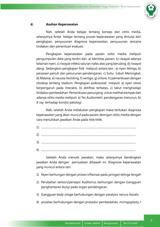 Modul Pendidikan Jarak Jauh, Pendidikan Tinggi Kesehatan Prodi Keperawatan
6
	 Pendahuluan	 Uraian Materi	 Rangkuman	 Tes Formatif
d.	 Asuhan Keperawatan
Nah, setelah Anda belajar tentang konsep dari otitis media,
selanjutnya Anda belajar tentang proses keperawatan yang dimulai dari
pengkajian, penyusunan diagnosa keperawatan, penyusunan rencana
tindakan dan penentuan evaluasi.
Pengkajian keperawatan pada pasien otitis media meliputi
pengumpulan data yang terdiri dari :a) Identitas pasien, b) riwayat adanya
kelainan nyeri, c) riwayat infeksi saluran nafas atas yang berulang, d) riwayat
alergi. Sedangkan pengkajian fisik meliputi antara lain : a) nyeri telinga, b)
perasaan penuh dan penurunan pendengaran, c) Suhu tubuh Meningkat,
d) Malaise, e) nausea Vomiting, f) vertigo, g) ortore, h) pemeriksaan dengan
otoskop tentang stadium. Pengkajian psikososial meiputi: a) nyeri otore
berpengaruh pada interaksi, b) aktifitas terbatas, c) takut menghadapi
tindakan pembedahan. Pemeriksaan penunjang untuk melihat dampak dari
adanya otitis media meliputi: a) Tes Audiometri: pendengaran menurun, b)
X ray: terhadap kondisi patologi
Nah, setelah Anda melakukan pengkajian maka tentukan diagnosa
keperawatan yang akan muncul pada pasien denngan otitis media dengan
cara menuliskan jawaban Anda pada titik-tititk:
1)	 ........................................................................................................................................
2)	 .......................................................................................................................................
3)	 .......................................................................................................................................
4)	 .......................................................................................................................................
Setelah Anda menulis jawaban, maka selanjutnya bandingkan
jawaban Anda dengan pernyataan dibawah ini. Diagnosa keperawatan
yang muncul antara lain:
1)	 Nyeri berhungan dengan proses inflamasi pada jaringan telinga tengah
2)	 Perubahan sensori/persepsi Auditorius berhungan dengan Gangguan
penghantaran bunyi pada organ pendengaran.
3)	 Gangguan body image berhubungan dengan paralysis nervus fasialis
4)	 ansietas berhubungan dengan prosedur pembedahan; miringoplasty /
 