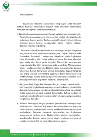 Modul Pendidikan Jarak Jauh, Pendidikan Tinggi Kesehatan Prodi Keperawatan
7
Pendahuluan	 Uraian Materi	 Rangkuman	 Tes Formatif
mastoidektomi.
Bagaimana intervensi keperawatan yang dapat Anda lakukan?
Setelah diagnosa keperawatan tersusun, maka intervensi keperawatan
berdasarkan diagnosa keperawatan meliputi:
1. Nyeri berhungan dengan proses inflamasi pada jaringan telinga tengah,
Tujuan: Penurunan rasa nyeri. Intervensi: Kaji tingkat intensitas klien &
mekanisme koping pasien, Berikan analgetik sesuai indikasi, Alihkan
perhatian pasien dengan menggunakan teknik – teknik relaksasi:
distraksi, imajinasi terbimbing.
2.    Perubahan sensori/persepsi Auditorius berhungan dengan Gangguan
penghantaran bunyi pada organ pendengaran. Tujuan: Memperbaiki
Komunikasi. Intervensi : mengurangi kegaduhan pada lingkungan
klien, MemAndang klien ketika sedang berbicara, Berbicara jelas dan
tegas pada klien tanpa perlu berteriak, Memberikan pencahayaan
yang memadai bila klien bergantung pada gerab bibir, Menggunakan
tanda – tAnda nonverbal (mis. Ekspresi wajah, menunjuk, atau gerakan
tubuh) dan bentuk komunikasi lainnya, Instruksikan kepada keluarga
atau orang terdekat klien tentang bagaimana teknik komunikasi yang
efektif sehingga mereka dapat saling berinteraksi dengan klienBila klien
menginginkan dapat digunakan alat bantu pendengaran.
3. Gangguan body image berhubungan dengan paralysis nervus fasialis.
Intervensi : Kaji tingkat kecemasan dan mekanisme koping klien terlebih
dahuluBeritahukan pada klien kemungkinan terjadinya fasial palsy akibat
tindak lanjut dari penyakit tersebut, Informasikan bahwa keadaan ini
biasanya hanya bersifat sementara dan akan hilang dengan pengobatan
yang teratur dan rutin.
4. Ancietas berhungan dengan prosedur pembedahan; miringoplasty/
mastoidektomi. Intervensi: Kaji tingkat kecemasan klien dan anjurkan
klienuntukmengungkapkankecemasansertakeprihatinannyamengenai
pembedahan, Informasi mengenai pembedahan dan lingkungan
ruang operasi penting untuk diketahui klien sebelum pembedahan,
Mendiskusikan harapan pasca operatif dapat membantu mengurangi
ansietas mengenai hal–hal yang tidak diketahui pasien.
 