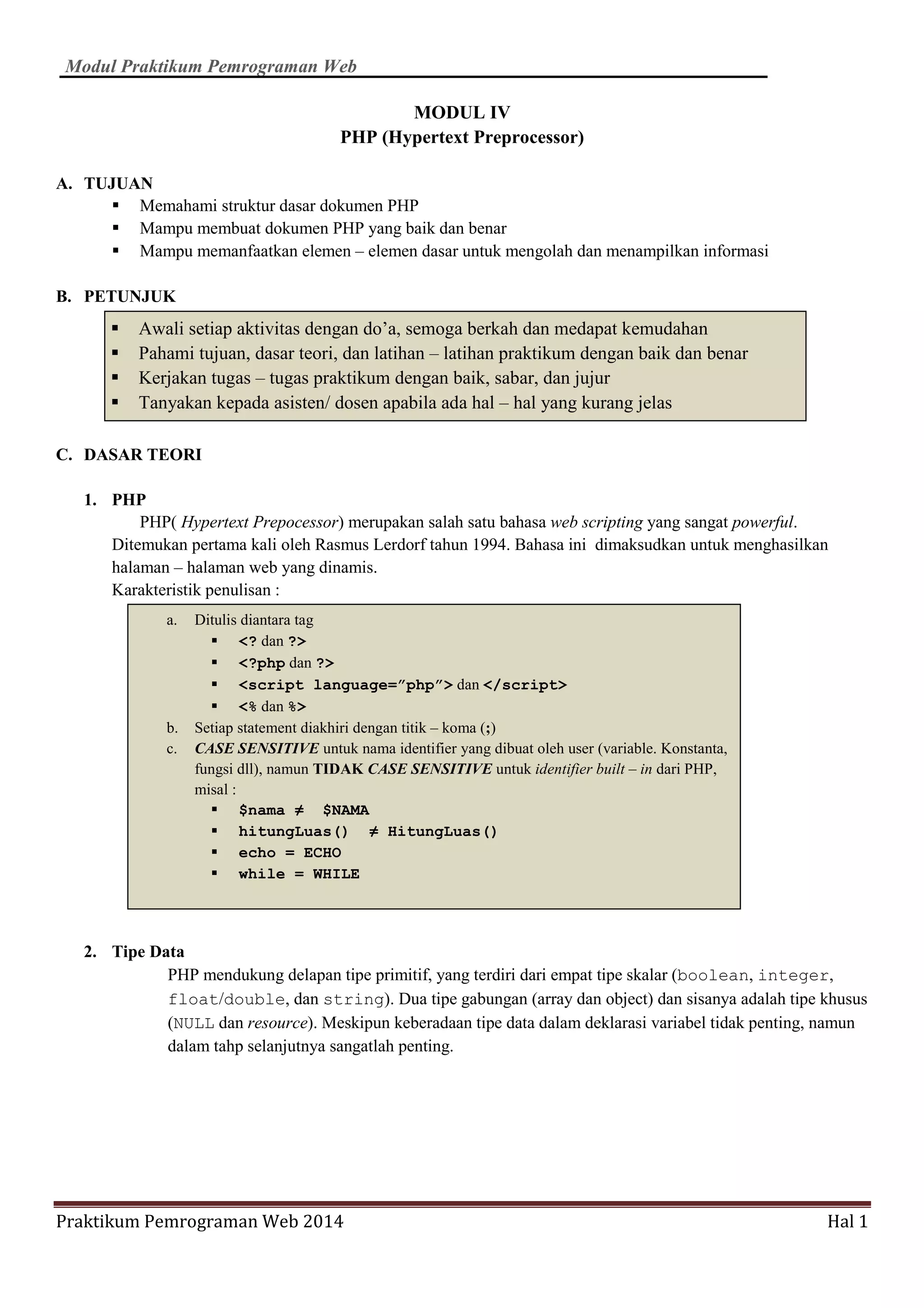 Modul Praktikum Pemrograman Web
Praktikum Pemrograman Web 2014 Hal 1
MODUL IV
PHP (Hypertext Preprocessor)
A. TUJUAN
Memahami struktur dasar dokumen PHP
Mampu membuat dokumen PHP yang baik dan benar
Mampu memanfaatkan elemen – elemen dasar untuk mengolah dan menampilkan informasi
B. PETUNJUK
C. DASAR TEORI
1. PHP
PHP( Hypertext Prepocessor) merupakan salah satu bahasa web scripting yang sangat powerful.
Ditemukan pertama kali oleh Rasmus Lerdorf tahun 1994. Bahasa ini dimaksudkan untuk menghasilkan
halaman – halaman web yang dinamis.
Karakteristik penulisan :
2. Tipe Data
PHP mendukung delapan tipe primitif, yang terdiri dari empat tipe skalar (boolean, integer,
float/double, dan string). Dua tipe gabungan (array dan object) dan sisanya adalah tipe khusus
(NULL dan resource). Meskipun keberadaan tipe data dalam deklarasi variabel tidak penting, namun
dalam tahp selanjutnya sangatlah penting.
Awali setiap aktivitas dengan do’a, semoga berkah dan medapat kemudahan
Pahami tujuan, dasar teori, dan latihan – latihan praktikum dengan baik dan benar
Kerjakan tugas – tugas praktikum dengan baik, sabar, dan jujur
Tanyakan kepada asisten/ dosen apabila ada hal – hal yang kurang jelas
a. Ditulis diantara tag
<? dan ?>
<?php dan ?>
<script language=”php”> dan </script>
<% dan %>
b. Setiap statement diakhiri dengan titik – koma (;)
c. CASE SENSITIVE untuk nama identifier yang dibuat oleh user (variable. Konstanta,
fungsi dll), namun TIDAK CASE SENSITIVE untuk identifier built – in dari PHP,
misal :
$nama ≠ $NAMA
hitungLuas() ≠ HitungLuas()
echo = ECHO
while = WHILE
 