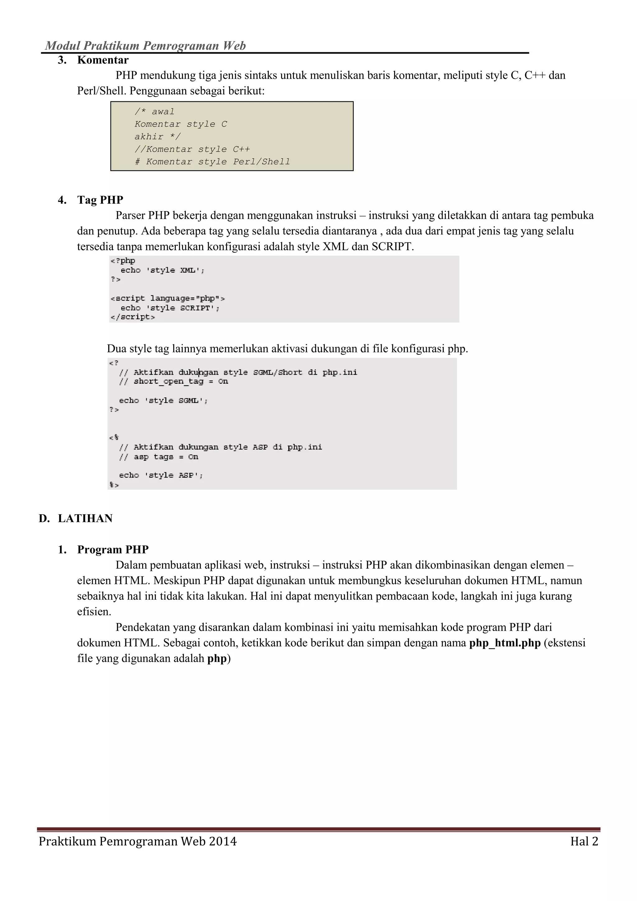 Modul Praktikum Pemrograman Web
Praktikum Pemrograman Web 2014 Hal 2
3. Komentar
PHP mendukung tiga jenis sintaks untuk menuliskan baris komentar, meliputi style C, C++ dan
Perl/Shell. Penggunaan sebagai berikut:
4. Tag PHP
Parser PHP bekerja dengan menggunakan instruksi – instruksi yang diletakkan di antara tag pembuka
dan penutup. Ada beberapa tag yang selalu tersedia diantaranya , ada dua dari empat jenis tag yang selalu
tersedia tanpa memerlukan konfigurasi adalah style XML dan SCRIPT.
Dua style tag lainnya memerlukan aktivasi dukungan di file konfigurasi php.
D. LATIHAN
1. Program PHP
Dalam pembuatan aplikasi web, instruksi – instruksi PHP akan dikombinasikan dengan elemen –
elemen HTML. Meskipun PHP dapat digunakan untuk membungkus keseluruhan dokumen HTML, namun
sebaiknya hal ini tidak kita lakukan. Hal ini dapat menyulitkan pembacaan kode, langkah ini juga kurang
efisien.
Pendekatan yang disarankan dalam kombinasi ini yaitu memisahkan kode program PHP dari
dokumen HTML. Sebagai contoh, ketikkan kode berikut dan simpan dengan nama php_html.php (ekstensi
file yang digunakan adalah php)
/* awal
Komentar style C
akhir */
//Komentar style C++
# Komentar style Perl/Shell
 