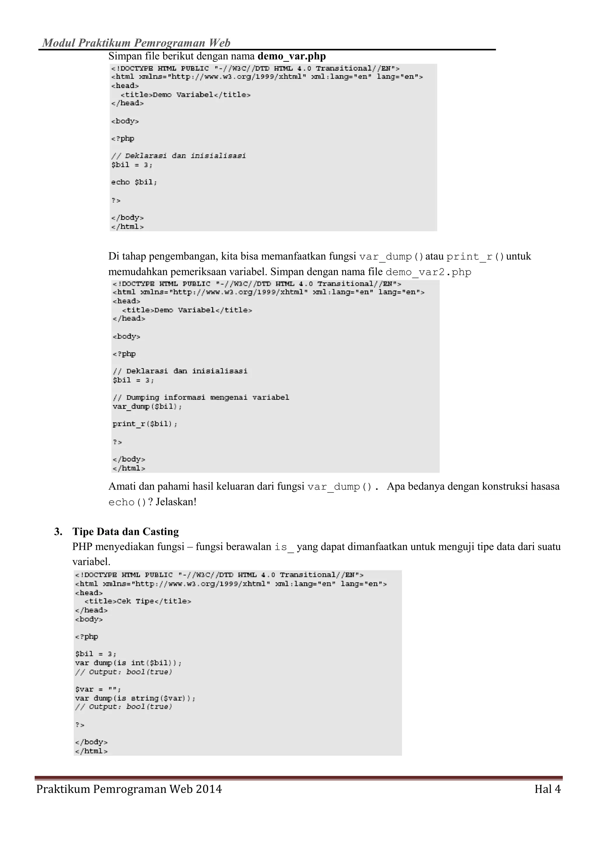 Modul Praktikum Pemrograman Web
Praktikum Pemrograman Web 2014 Hal 4
Simpan file berikut dengan nama demo_var.php
Di tahap pengembangan, kita bisa memanfaatkan fungsi var_dump()atau print_r()untuk
memudahkan pemeriksaan variabel. Simpan dengan nama file demo_var2.php
Amati dan pahami hasil keluaran dari fungsi var_dump(). Apa bedanya dengan konstruksi hasasa
echo()? Jelaskan!
3. Tipe Data dan Casting
PHP menyediakan fungsi – fungsi berawalan is_ yang dapat dimanfaatkan untuk menguji tipe data dari suatu
variabel.
 