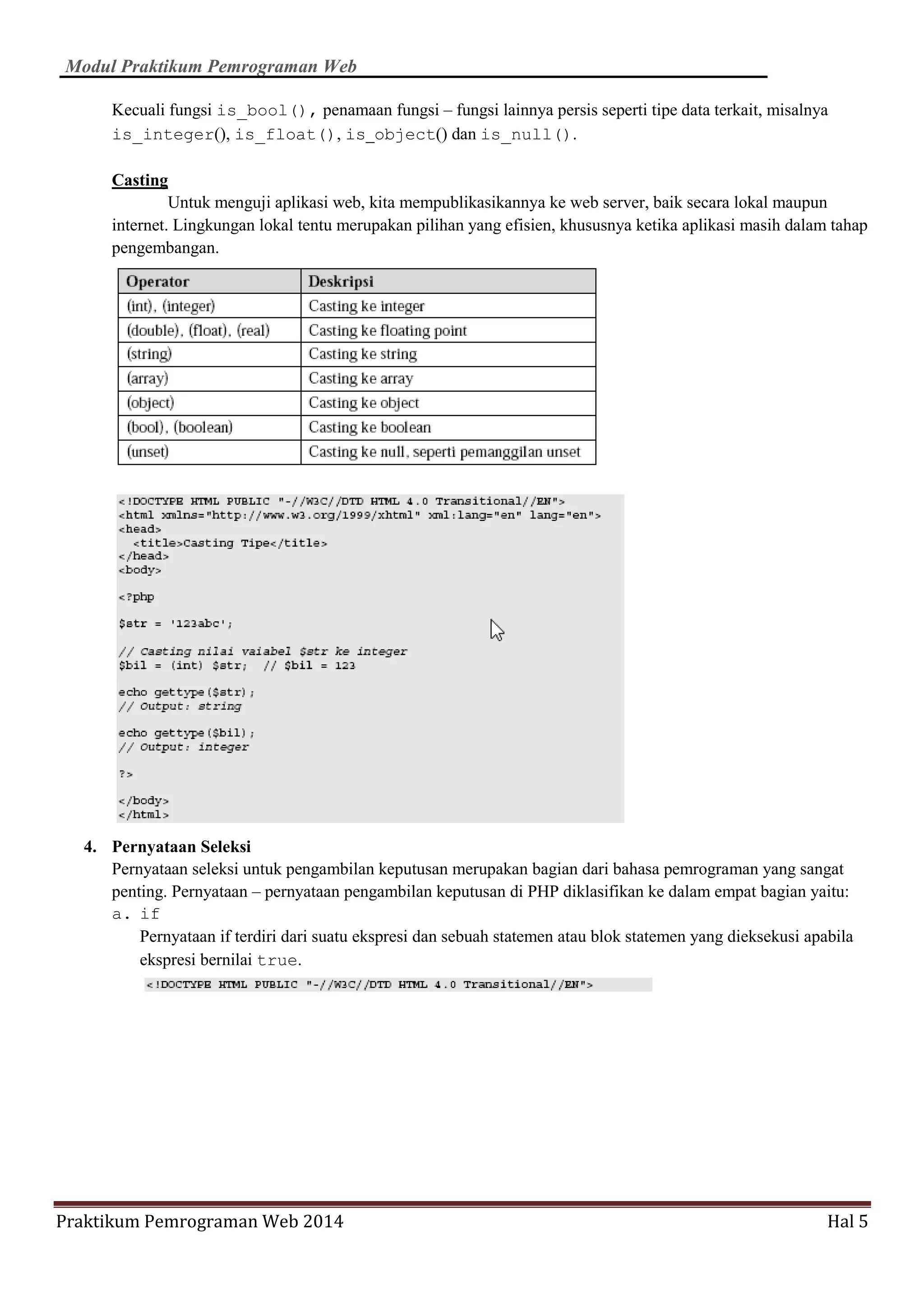 Modul Praktikum Pemrograman Web
Praktikum Pemrograman Web 2014 Hal 5
Kecuali fungsi is_bool(), penamaan fungsi – fungsi lainnya persis seperti tipe data terkait, misalnya
is_integer(), is_float(), is_object() dan is_null().
Casting
Untuk menguji aplikasi web, kita mempublikasikannya ke web server, baik secara lokal maupun
internet. Lingkungan lokal tentu merupakan pilihan yang efisien, khususnya ketika aplikasi masih dalam tahap
pengembangan.
4. Pernyataan Seleksi
Pernyataan seleksi untuk pengambilan keputusan merupakan bagian dari bahasa pemrograman yang sangat
penting. Pernyataan – pernyataan pengambilan keputusan di PHP diklasifikan ke dalam empat bagian yaitu:
a. if
Pernyataan if terdiri dari suatu ekspresi dan sebuah statemen atau blok statemen yang dieksekusi apabila
ekspresi bernilai true.
 