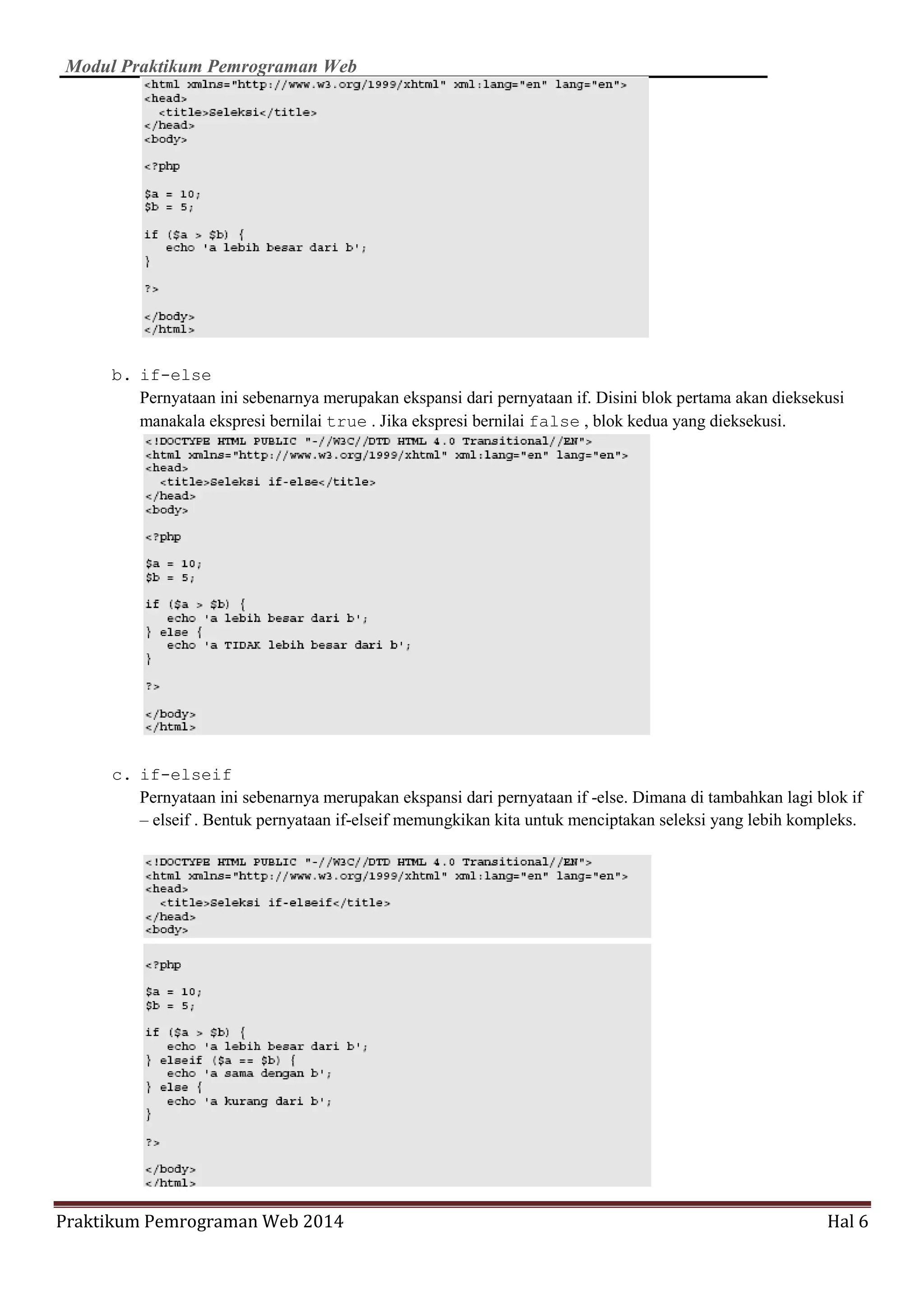 Modul Praktikum Pemrograman Web
Praktikum Pemrograman Web 2014 Hal 6
b. if-else
Pernyataan ini sebenarnya merupakan ekspansi dari pernyataan if. Disini blok pertama akan dieksekusi
manakala ekspresi bernilai true . Jika ekspresi bernilai false , blok kedua yang dieksekusi.
c. if-elseif
Pernyataan ini sebenarnya merupakan ekspansi dari pernyataan if -else. Dimana di tambahkan lagi blok if
– elseif . Bentuk pernyataan if-elseif memungkikan kita untuk menciptakan seleksi yang lebih kompleks.
 