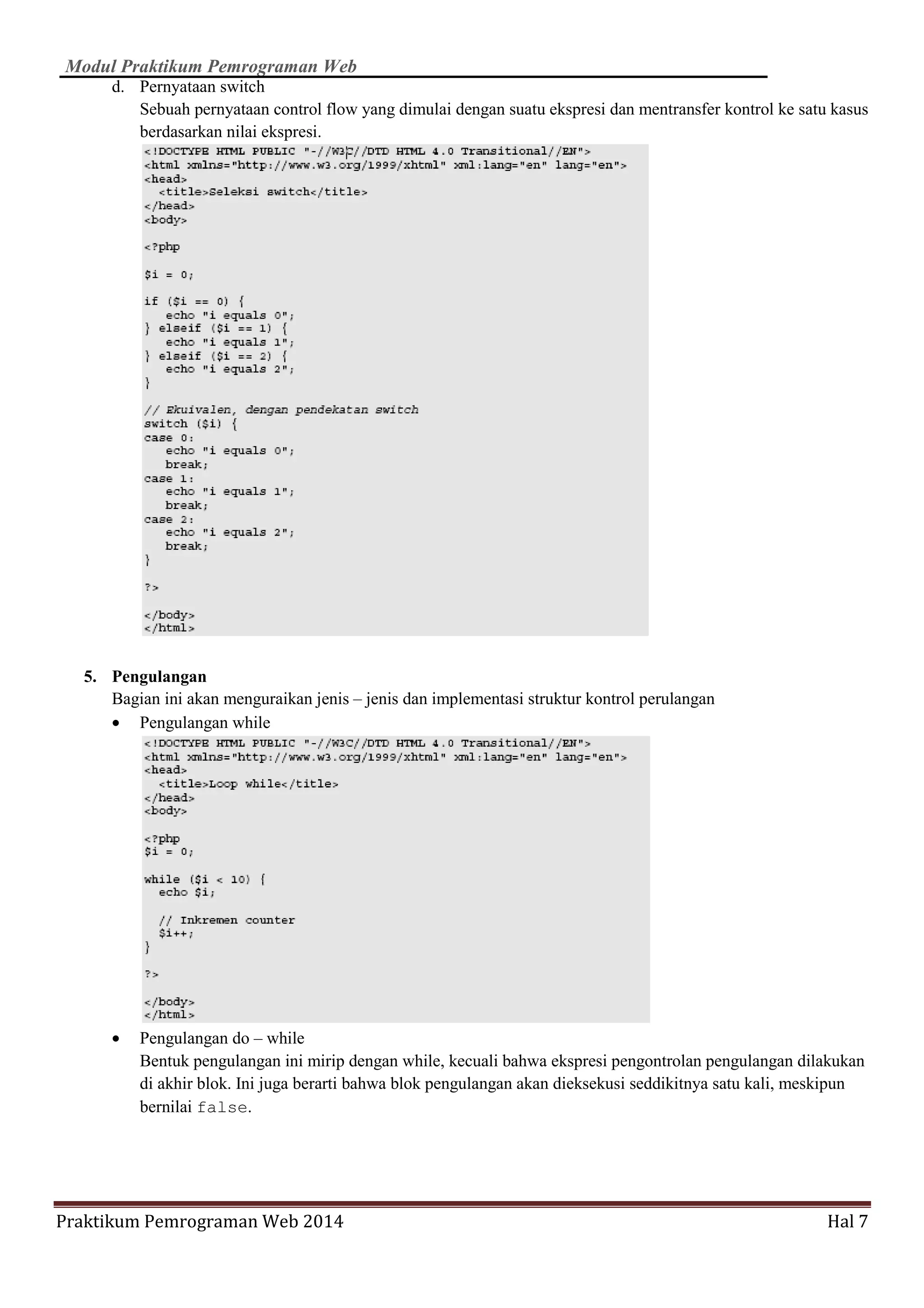 Modul Praktikum Pemrograman Web
Praktikum Pemrograman Web 2014 Hal 7
d. Pernyataan switch
Sebuah pernyataan control flow yang dimulai dengan suatu ekspresi dan mentransfer kontrol ke satu kasus
berdasarkan nilai ekspresi.
5. Pengulangan
Bagian ini akan menguraikan jenis – jenis dan implementasi struktur kontrol perulangan
• Pengulangan while
• Pengulangan do – while
Bentuk pengulangan ini mirip dengan while, kecuali bahwa ekspresi pengontrolan pengulangan dilakukan
di akhir blok. Ini juga berarti bahwa blok pengulangan akan dieksekusi seddikitnya satu kali, meskipun
bernilai false.
 