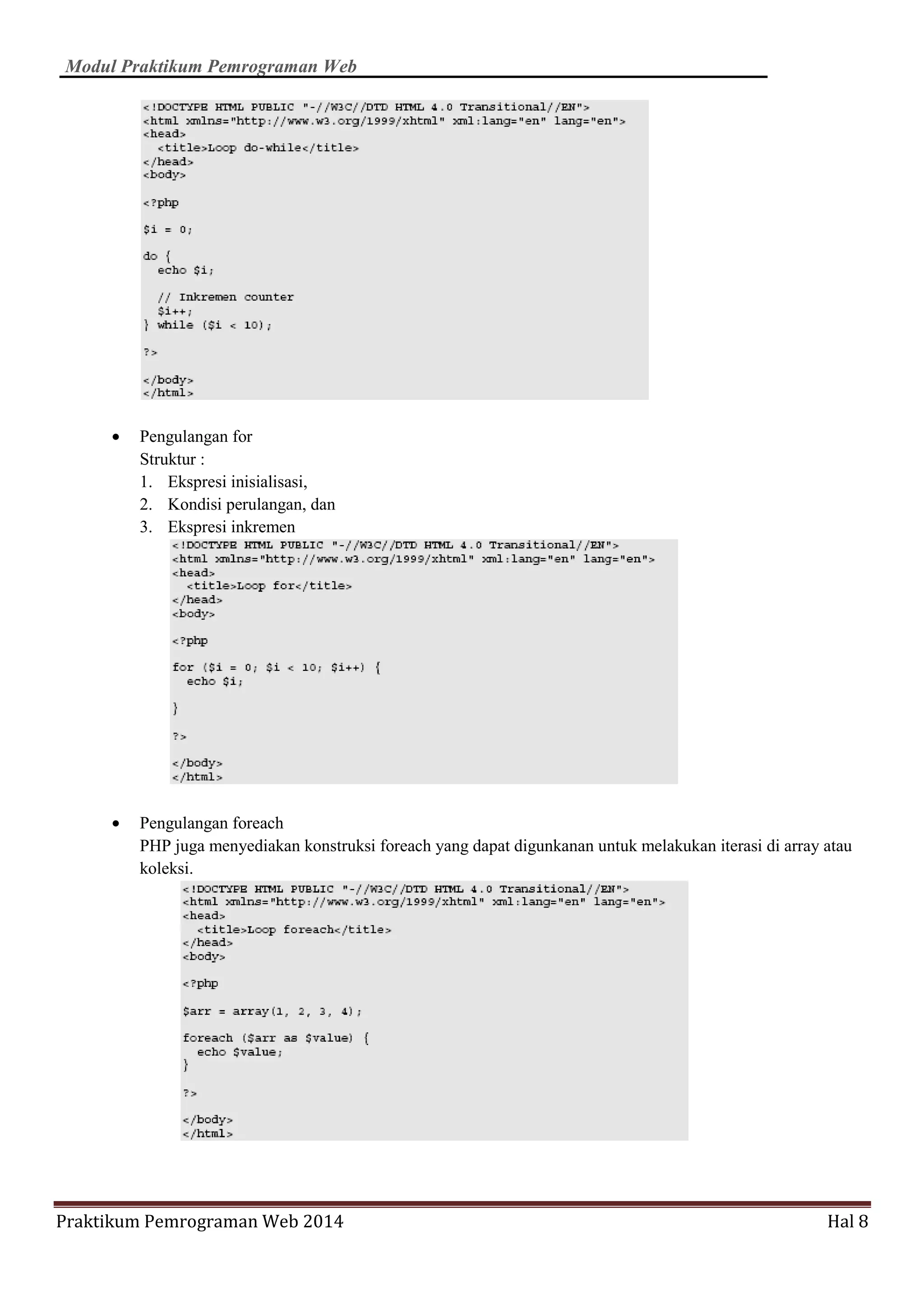 Modul Praktikum Pemrograman Web
Praktikum Pemrograman Web 2014 Hal 8
• Pengulangan for
Struktur :
1. Ekspresi inisialisasi,
2. Kondisi perulangan, dan
3. Ekspresi inkremen
• Pengulangan foreach
PHP juga menyediakan konstruksi foreach yang dapat digunkanan untuk melakukan iterasi di array atau
koleksi.
 