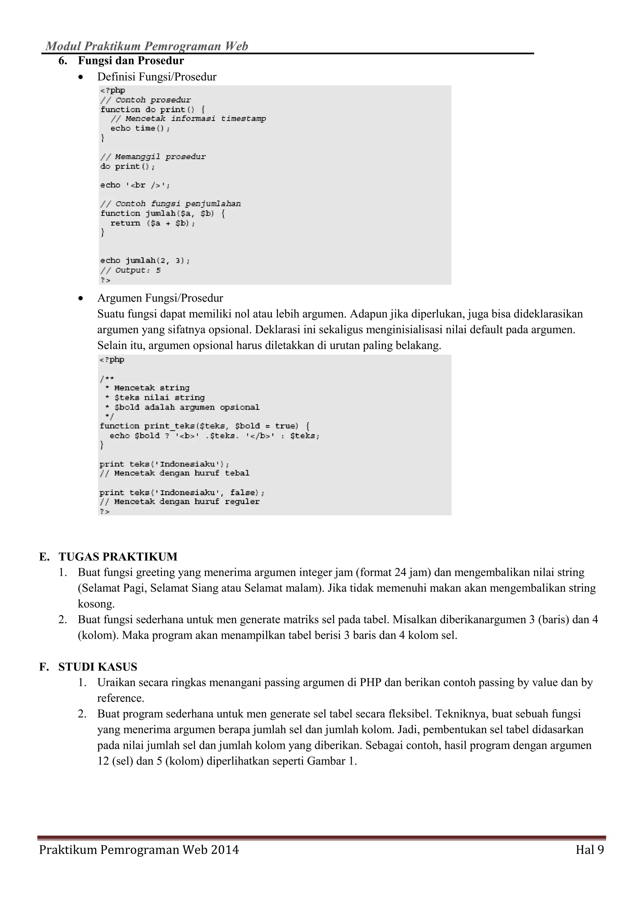 Modul Praktikum Pemrograman Web
Praktikum Pemrograman Web 2014 Hal 9
6. Fungsi dan Prosedur
• Definisi Fungsi/Prosedur
• Argumen Fungsi/Prosedur
Suatu fungsi dapat memiliki nol atau lebih argumen. Adapun jika diperlukan, juga bisa dideklarasikan
argumen yang sifatnya opsional. Deklarasi ini sekaligus menginisialisasi nilai default pada argumen.
Selain itu, argumen opsional harus diletakkan di urutan paling belakang.
E. TUGAS PRAKTIKUM
1. Buat fungsi greeting yang menerima argumen integer jam (format 24 jam) dan mengembalikan nilai string
(Selamat Pagi, Selamat Siang atau Selamat malam). Jika tidak memenuhi makan akan mengembalikan string
kosong.
2. Buat fungsi sederhana untuk men generate matriks sel pada tabel. Misalkan diberikanargumen 3 (baris) dan 4
(kolom). Maka program akan menampilkan tabel berisi 3 baris dan 4 kolom sel.
F. STUDI KASUS
1. Uraikan secara ringkas menangani passing argumen di PHP dan berikan contoh passing by value dan by
reference.
2. Buat program sederhana untuk men generate sel tabel secara fleksibel. Tekniknya, buat sebuah fungsi
yang menerima argumen berapa jumlah sel dan jumlah kolom. Jadi, pembentukan sel tabel didasarkan
pada nilai jumlah sel dan jumlah kolom yang diberikan. Sebagai contoh, hasil program dengan argumen
12 (sel) dan 5 (kolom) diperlihatkan seperti Gambar 1.
 