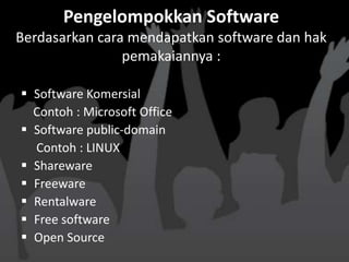 Pengelompokkan Software
Berdasarkan cara mendapatkan software dan hak
                pemakaiannya :

 Software Komersial
  Contoh : Microsoft Office
 Software public-domain
  Contoh : LINUX
 Shareware
 Freeware
 Rentalware
 Free software
 Open Source
 
