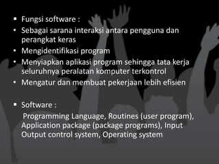  Fungsi software :
• Sebagai sarana interaksi antara pengguna dan
  perangkat keras
• Mengidentifikasi program
• Menyiapkan aplikasi program sehingga tata kerja
  seluruhnya peralatan komputer terkontrol
• Mengatur dan membuat pekerjaan lebih efisien

 Software :
  Programming Language, Routines (user program),
  Application package (package programs), Input
  Output control system, Operating system
 