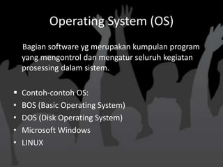 Operating System (OS)
    Bagian software yg merupakan kumpulan program
    yang mengontrol dan mengatur seluruh kegiatan
    prosessing dalam sistem.

   Contoh-contoh OS:
•   BOS (Basic Operating System)
•   DOS (Disk Operating System)
•   Microsoft Windows
•   LINUX
 