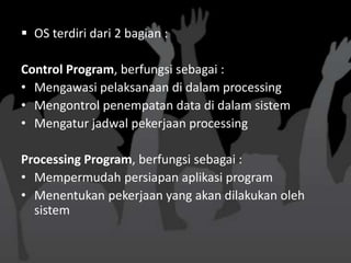  OS terdiri dari 2 bagian :

Control Program, berfungsi sebagai :
• Mengawasi pelaksanaan di dalam processing
• Mengontrol penempatan data di dalam sistem
• Mengatur jadwal pekerjaan processing

Processing Program, berfungsi sebagai :
• Mempermudah persiapan aplikasi program
• Menentukan pekerjaan yang akan dilakukan oleh
  sistem
 