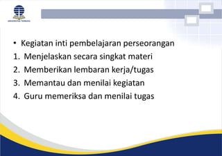 • Kegiatan inti pembelajaran perseorangan
1. Menjelaskan secara singkat materi
2. Memberikan lembaran kerja/tugas
3. Memantau dan menilai kegiatan
4. Guru memeriksa dan menilai tugas
 
