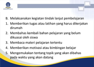 B. Melaksanakan kegiatan tindak lanjut pembelajaran
1. Memberikan tugas atau latihan yang harus dikerjakan
dirumah
2. Membahas kembali bahan pelajaran yang belum
dikuasai oleh siswa
3. Membaca materi pelajaran tertentu
4. Memberikan motivasi atau bimbingan belajar
5. Mengemukakan tentang topik yang akan dibahas
pada waktu yang akan datang
 