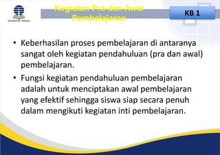 Kegiatan Pra dan Awal
Pembelajaran
KB 1
• Keberhasilan proses pembelajaran di antaranya
sangat oleh kegiatan pendahuluan (pra dan awal)
pembelajaran.
• Fungsi kegiatan pendahuluan pembelajaran
adalah untuk menciptakan awal pembelajaran
yang efektif sehingga siswa siap secara penuh
dalam mengikuti kegiatan inti pembelajaran.
 
