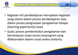 • Kegiatan inti pembelajaran merupakan kegiatan
yang utama dalam proses pembelajaran atau
dalam proses penguasaan pengalaman belajar
(learning experience) siswa
• Suatu proses pembentukan pengalaman dan
kemampuan siswa secara terprogram yang
dilaksanakan dalam surasi waktu tertentu.
Kegiatan Inti dalam Pembelajaran KB 2
 