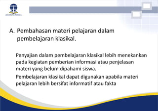 A. Pembahasan materi pelajaran dalam
pembelajaran klasikal.
Penyajian dalam pembelajaran klasikal lebih menekankan
pada kegiatan pemberian informasi atau penjelasan
materi yang belum dipahami siswa.
Pembelajaran klasikal dapat digunakan apabila materi
pelajaran lebih bersifat informatif atau fakta
 